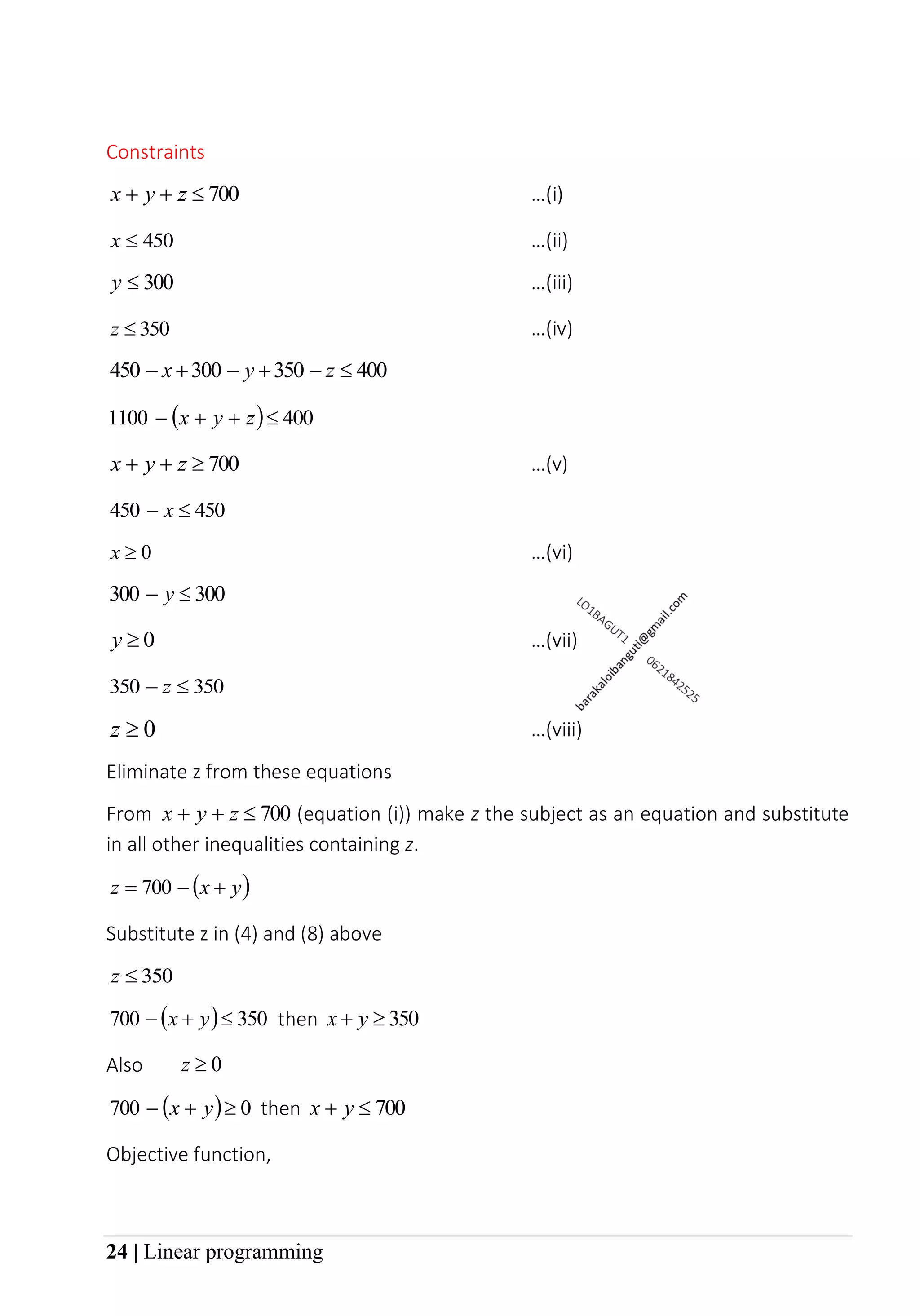 24 | Linear programming
Constraints
700

+
+ z
y
x …(i)
450

x …(ii)
300

y …(iii)
350

z …(iv)
400
350
300
450 
−
+
−
+
− z
y
x
( ) 400
1100 
+
+
− z
y
x
700

+
+ z
y
x …(v)
450
450 
− x
0

x …(vi)
300
300 
− y
0

y …(vii)
350
350 
− z
0

z …(viii)
Eliminate z from these equations
From 700

+
+ z
y
x (equation (i)) make z the subject as an equation and substitute
in all other inequalities containing z.
( )
y
x
z +
−
= 700
Substitute z in (4) and (8) above
350

z
( ) 350
700 
+
− y
x then 350

+ y
x
Also 0

z
( ) 0
700 
+
− y
x then 700

+ y
x
Objective function,
 