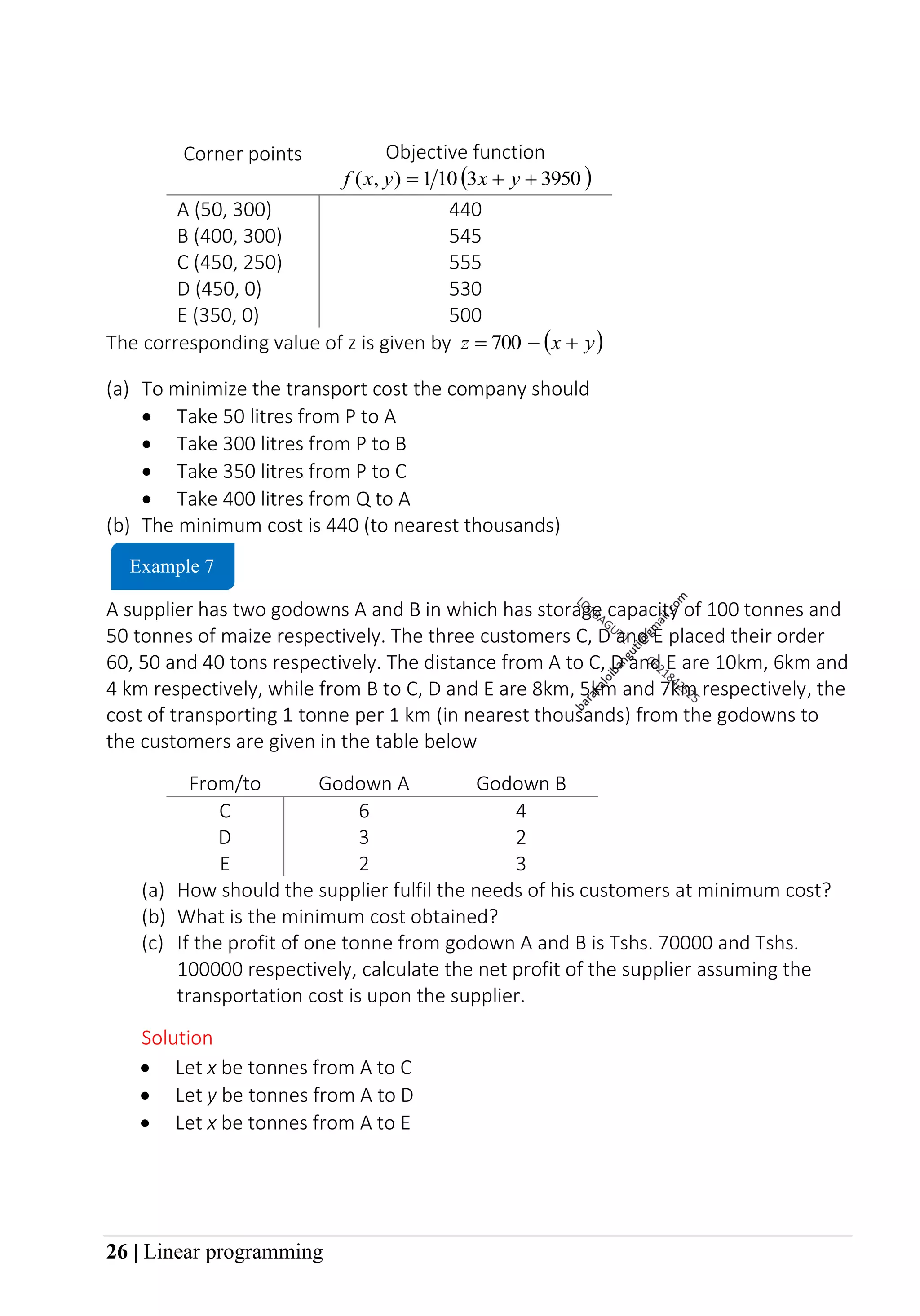26 | Linear programming
Corner points Objective function
( )
3950
3
10
1
)
,
( +
+
= y
x
y
x
f
A (50, 300) 440
B (400, 300) 545
C (450, 250) 555
D (450, 0) 530
E (350, 0) 500
The corresponding value of z is given by ( )
y
x
z +
−
= 700
(a) To minimize the transport cost the company should
• Take 50 litres from P to A
• Take 300 litres from P to B
• Take 350 litres from P to C
• Take 400 litres from Q to A
(b) The minimum cost is 440 (to nearest thousands)
A supplier has two godowns A and B in which has storage capacity of 100 tonnes and
50 tonnes of maize respectively. The three customers C, D and E placed their order
60, 50 and 40 tons respectively. The distance from A to C, D and E are 10km, 6km and
4 km respectively, while from B to C, D and E are 8km, 5km and 7km respectively, the
cost of transporting 1 tonne per 1 km (in nearest thousands) from the godowns to
the customers are given in the table below
From/to Godown A Godown B
C 6 4
D 3 2
E 2 3
(a) How should the supplier fulfil the needs of his customers at minimum cost?
(b) What is the minimum cost obtained?
(c) If the profit of one tonne from godown A and B is Tshs. 70000 and Tshs.
100000 respectively, calculate the net profit of the supplier assuming the
transportation cost is upon the supplier.
Solution
Example 7
• Let x be tonnes from A to C
• Let y be tonnes from A to D
• Let x be tonnes from A to E
 