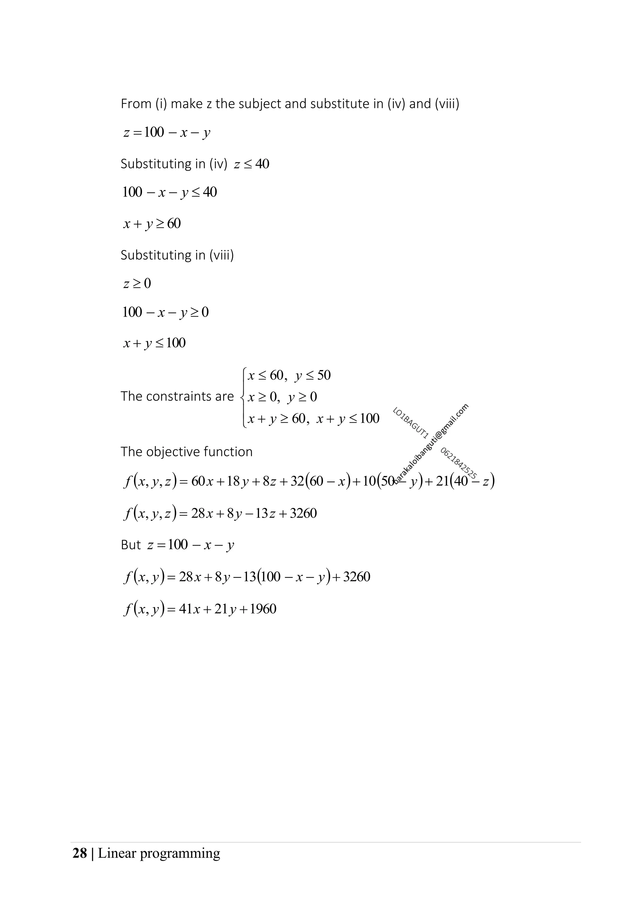28 | Linear programming
From (i) make z the subject and substitute in (iv) and (viii)
y
x
z −
−
=100
Substituting in (iv) 40

z
40
100 
−
− y
x
60

+ y
x
Substituting in (viii)
0

z
0
100 
−
− y
x
100

+ y
x
The constraints are






+

+




100
60
0
0
50
60
y
x
y
x
y
x
y
x
,
,
,
The objective function
( ) ( ) ( ) ( )
z
y
x
z
y
x
z
y
x
f −
+
−
+
−
+
+
+
= 40
21
50
10
60
32
8
18
60
,
,
( ) 3260
13
8
28
,
, +
−
+
= z
y
x
z
y
x
f
But y
x
z −
−
=100
( ) ( ) 3260
100
13
8
28 +
−
−
−
+
= y
x
y
x
y
x
f ,
( ) 1960
21
41 +
+
= y
x
y
x
f ,
 