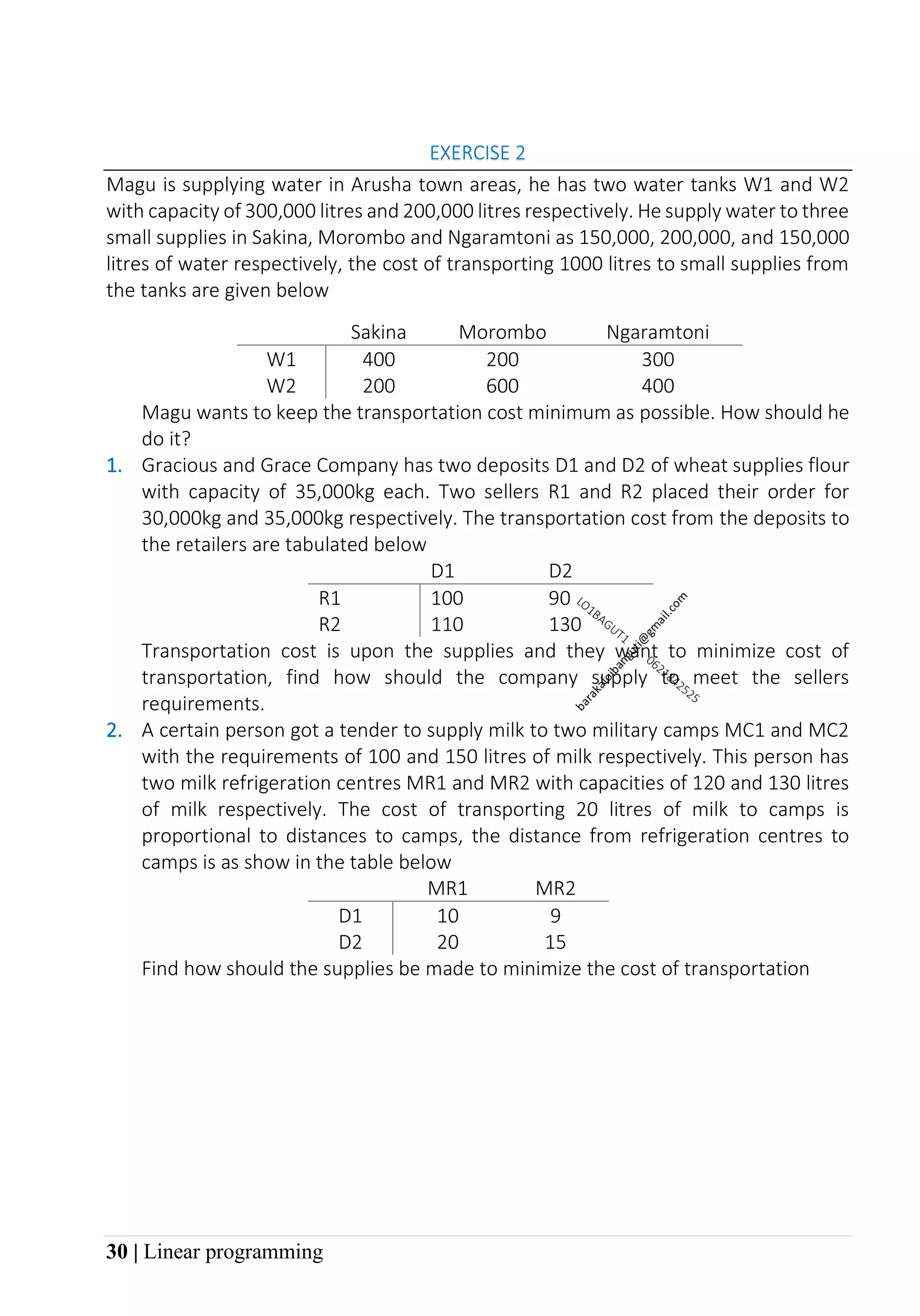 30 | Linear programming
EXERCISE 2
Magu is supplying water in Arusha town areas, he has two water tanks W1 and W2
with capacity of 300,000 litres and 200,000 litres respectively. He supply water to three
small supplies in Sakina, Morombo and Ngaramtoni as 150,000, 200,000, and 150,000
litres of water respectively, the cost of transporting 1000 litres to small supplies from
the tanks are given below
Sakina Morombo Ngaramtoni
W1 400 200 300
W2 200 600 400
Magu wants to keep the transportation cost minimum as possible. How should he
do it?
1. Gracious and Grace Company has two deposits D1 and D2 of wheat supplies flour
with capacity of 35,000kg each. Two sellers R1 and R2 placed their order for
30,000kg and 35,000kg respectively. The transportation cost from the deposits to
the retailers are tabulated below
D1 D2
R1 100 90
R2 110 130
Transportation cost is upon the supplies and they want to minimize cost of
transportation, find how should the company supply to meet the sellers
requirements.
2. A certain person got a tender to supply milk to two military camps MC1 and MC2
with the requirements of 100 and 150 litres of milk respectively. This person has
two milk refrigeration centres MR1 and MR2 with capacities of 120 and 130 litres
of milk respectively. The cost of transporting 20 litres of milk to camps is
proportional to distances to camps, the distance from refrigeration centres to
camps is as show in the table below
MR1 MR2
D1 10 9
D2 20 15
Find how should the supplies be made to minimize the cost of transportation
 