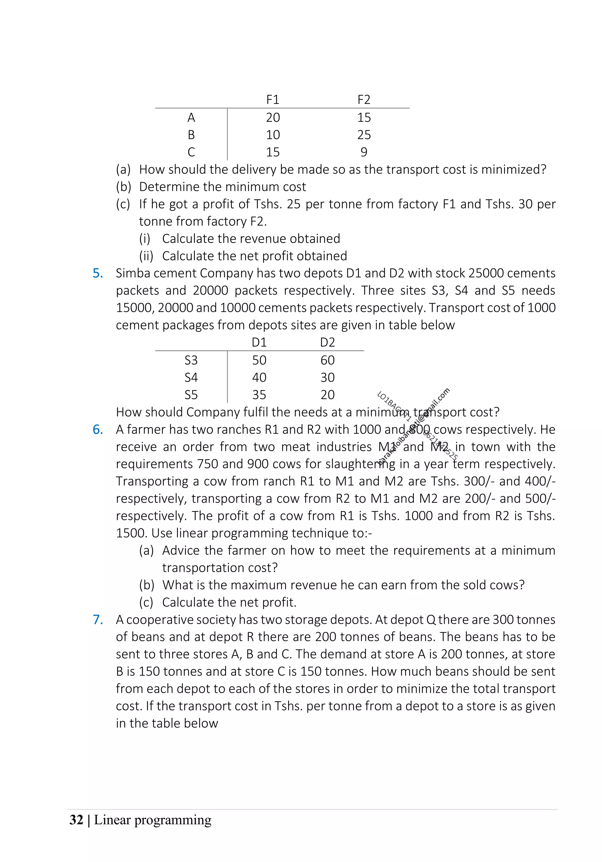 32 | Linear programming
F1 F2
A 20 15
B 10 25
C 15 9
(a) How should the delivery be made so as the transport cost is minimized?
(b) Determine the minimum cost
(c) If he got a profit of Tshs. 25 per tonne from factory F1 and Tshs. 30 per
tonne from factory F2.
(i) Calculate the revenue obtained
(ii) Calculate the net profit obtained
5. Simba cement Company has two depots D1 and D2 with stock 25000 cements
packets and 20000 packets respectively. Three sites S3, S4 and S5 needs
15000, 20000 and 10000 cements packets respectively. Transport cost of 1000
cement packages from depots sites are given in table below
D1 D2
S3 50 60
S4 40 30
S5 35 20
How should Company fulfil the needs at a minimum transport cost?
6. A farmer has two ranches R1 and R2 with 1000 and 800 cows respectively. He
receive an order from two meat industries M1 and M2 in town with the
requirements 750 and 900 cows for slaughtering in a year term respectively.
Transporting a cow from ranch R1 to M1 and M2 are Tshs. 300/- and 400/-
respectively, transporting a cow from R2 to M1 and M2 are 200/- and 500/-
respectively. The profit of a cow from R1 is Tshs. 1000 and from R2 is Tshs.
1500. Use linear programming technique to:-
(a) Advice the farmer on how to meet the requirements at a minimum
transportation cost?
(b) What is the maximum revenue he can earn from the sold cows?
(c) Calculate the net profit.
7. A cooperative society has two storage depots. At depot Q there are 300 tonnes
of beans and at depot R there are 200 tonnes of beans. The beans has to be
sent to three stores A, B and C. The demand at store A is 200 tonnes, at store
B is 150 tonnes and at store C is 150 tonnes. How much beans should be sent
from each depot to each of the stores in order to minimize the total transport
cost. If the transport cost in Tshs. per tonne from a depot to a store is as given
in the table below
 