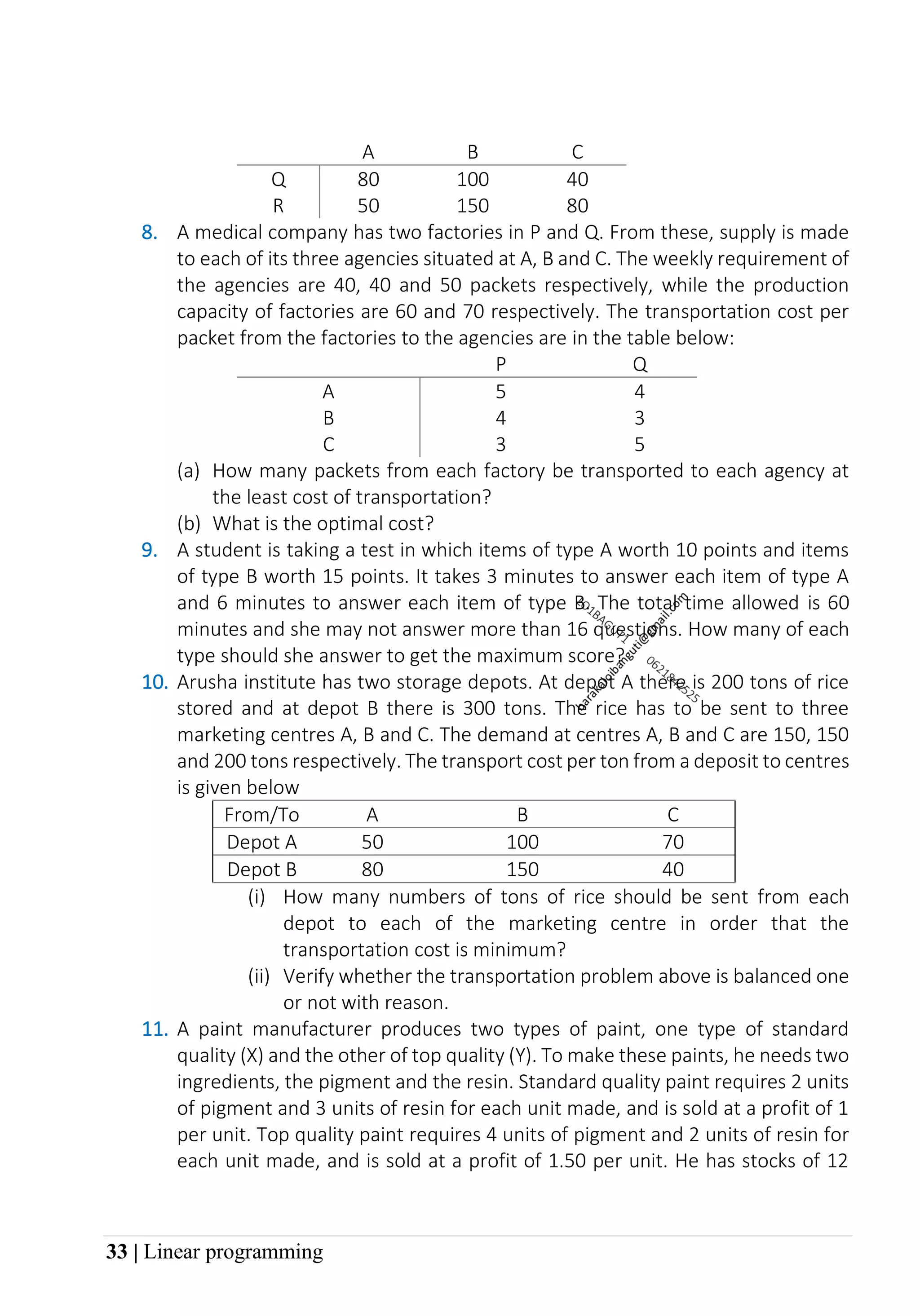 33 | Linear programming
A B C
Q 80 100 40
R 50 150 80
8. A medical company has two factories in P and Q. From these, supply is made
to each of its three agencies situated at A, B and C. The weekly requirement of
the agencies are 40, 40 and 50 packets respectively, while the production
capacity of factories are 60 and 70 respectively. The transportation cost per
packet from the factories to the agencies are in the table below:
P Q
A 5 4
B 4 3
C 3 5
(a) How many packets from each factory be transported to each agency at
the least cost of transportation?
(b) What is the optimal cost?
9. A student is taking a test in which items of type A worth 10 points and items
of type B worth 15 points. It takes 3 minutes to answer each item of type A
and 6 minutes to answer each item of type B. The total time allowed is 60
minutes and she may not answer more than 16 questions. How many of each
type should she answer to get the maximum score?
10. Arusha institute has two storage depots. At depot A there is 200 tons of rice
stored and at depot B there is 300 tons. The rice has to be sent to three
marketing centres A, B and C. The demand at centres A, B and C are 150, 150
and 200 tons respectively. The transport cost per ton from a deposit to centres
is given below
From/To A B C
Depot A 50 100 70
Depot B 80 150 40
(i) How many numbers of tons of rice should be sent from each
depot to each of the marketing centre in order that the
transportation cost is minimum?
(ii) Verify whether the transportation problem above is balanced one
or not with reason.
11. A paint manufacturer produces two types of paint, one type of standard
quality (X) and the other of top quality (Y). To make these paints, he needs two
ingredients, the pigment and the resin. Standard quality paint requires 2 units
of pigment and 3 units of resin for each unit made, and is sold at a profit of 1
per unit. Top quality paint requires 4 units of pigment and 2 units of resin for
each unit made, and is sold at a profit of 1.50 per unit. He has stocks of 12
 
