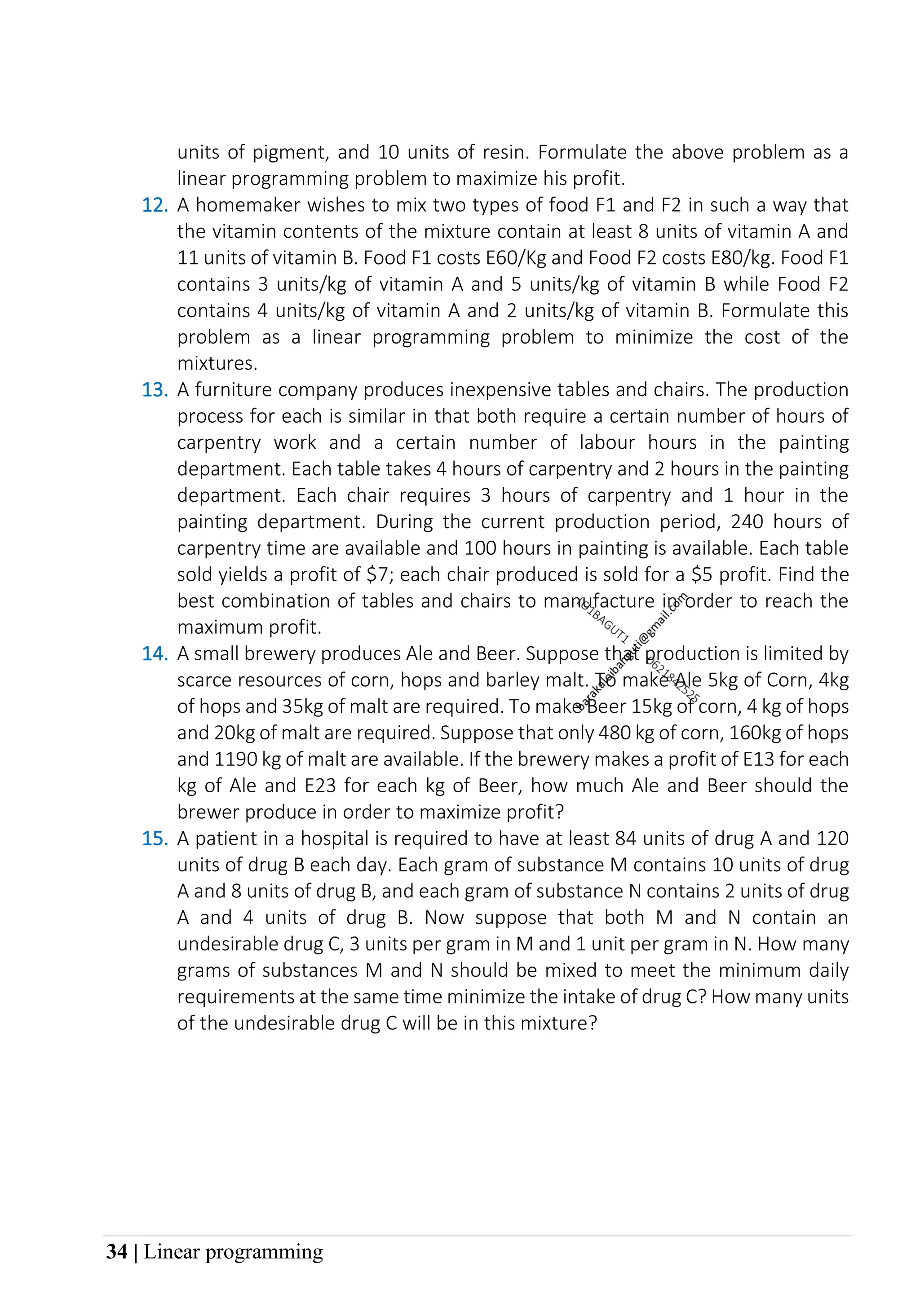 34 | Linear programming
units of pigment, and 10 units of resin. Formulate the above problem as a
linear programming problem to maximize his profit.
12. A homemaker wishes to mix two types of food F1 and F2 in such a way that
the vitamin contents of the mixture contain at least 8 units of vitamin A and
11 units of vitamin B. Food F1 costs E60/Kg and Food F2 costs E80/kg. Food F1
contains 3 units/kg of vitamin A and 5 units/kg of vitamin B while Food F2
contains 4 units/kg of vitamin A and 2 units/kg of vitamin B. Formulate this
problem as a linear programming problem to minimize the cost of the
mixtures.
13. A furniture company produces inexpensive tables and chairs. The production
process for each is similar in that both require a certain number of hours of
carpentry work and a certain number of labour hours in the painting
department. Each table takes 4 hours of carpentry and 2 hours in the painting
department. Each chair requires 3 hours of carpentry and 1 hour in the
painting department. During the current production period, 240 hours of
carpentry time are available and 100 hours in painting is available. Each table
sold yields a profit of $7; each chair produced is sold for a $5 profit. Find the
best combination of tables and chairs to manufacture in order to reach the
maximum profit.
14. A small brewery produces Ale and Beer. Suppose that production is limited by
scarce resources of corn, hops and barley malt. To make Ale 5kg of Corn, 4kg
of hops and 35kg of malt are required. To make Beer 15kg of corn, 4 kg of hops
and 20kg of malt are required. Suppose that only 480 kg of corn, 160kg of hops
and 1190 kg of malt are available. If the brewery makes a profit of E13 for each
kg of Ale and E23 for each kg of Beer, how much Ale and Beer should the
brewer produce in order to maximize profit?
15. A patient in a hospital is required to have at least 84 units of drug A and 120
units of drug B each day. Each gram of substance M contains 10 units of drug
A and 8 units of drug B, and each gram of substance N contains 2 units of drug
A and 4 units of drug B. Now suppose that both M and N contain an
undesirable drug C, 3 units per gram in M and 1 unit per gram in N. How many
grams of substances M and N should be mixed to meet the minimum daily
requirements at the same time minimize the intake of drug C? How many units
of the undesirable drug C will be in this mixture?
 