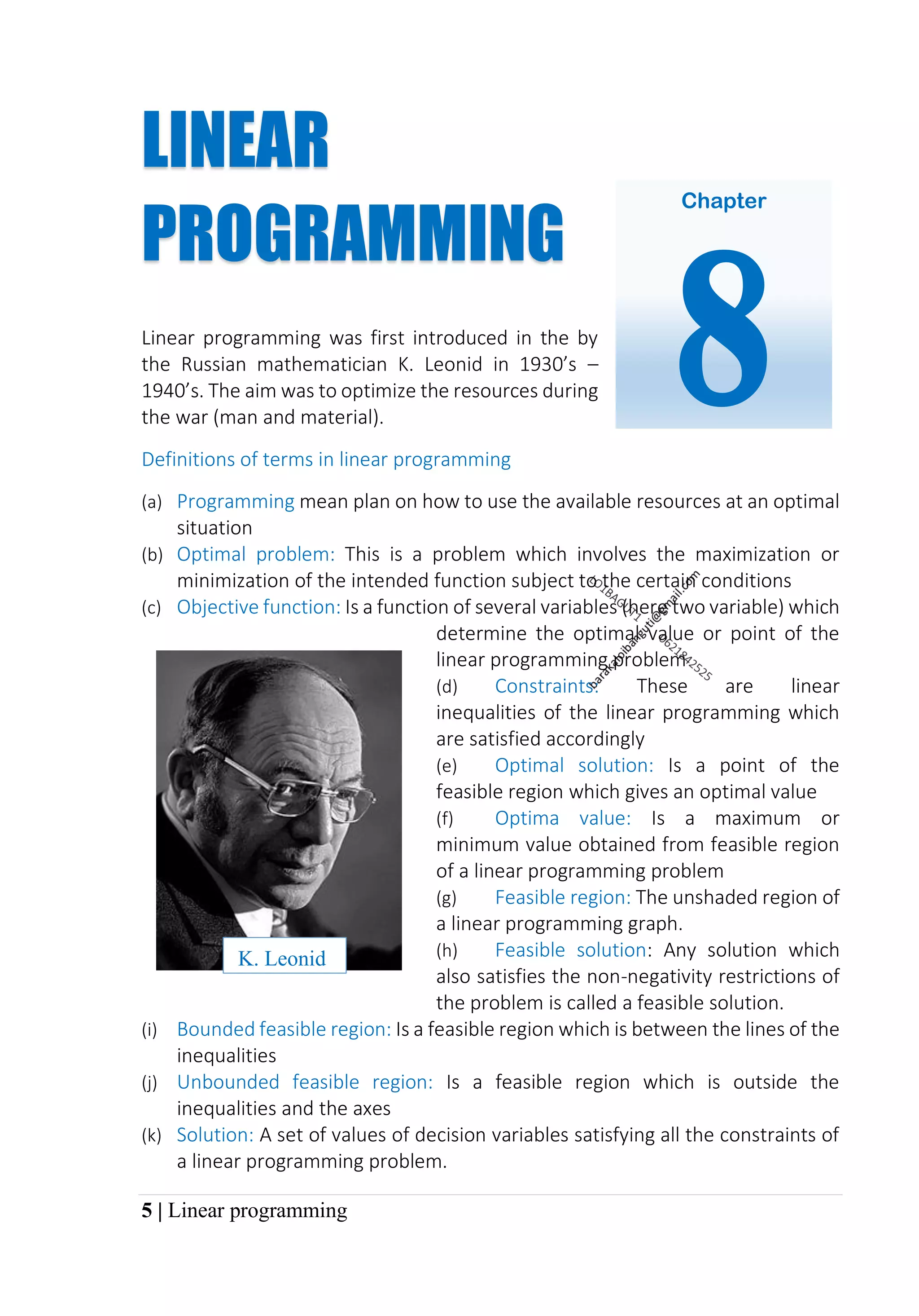 5 | Linear programming
LINEAR
PROGRAMMING
Linear programming was first introduced in the by
the Russian mathematician K. Leonid in 1930’s –
1940’s. The aim was to optimize the resources during
the war (man and material).
Definitions of terms in linear programming
(a) Programming mean plan on how to use the available resources at an optimal
situation
(b) Optimal problem: This is a problem which involves the maximization or
minimization of the intended function subject to the certain conditions
(c) Objective function: Is a function of several variables (here two variable) which
determine the optimal value or point of the
linear programming problem
(d) Constraints: These are linear
inequalities of the linear programming which
are satisfied accordingly
(e) Optimal solution: Is a point of the
feasible region which gives an optimal value
(f) Optima value: Is a maximum or
minimum value obtained from feasible region
of a linear programming problem
(g) Feasible region: The unshaded region of
a linear programming graph.
(h) Feasible solution: Any solution which
also satisfies the non-negativity restrictions of
the problem is called a feasible solution.
(i) Bounded feasible region: Is a feasible region which is between the lines of the
inequalities
(j) Unbounded feasible region: Is a feasible region which is outside the
inequalities and the axes
(k) Solution: A set of values of decision variables satisfying all the constraints of
a linear programming problem.
K. Leonid
Chapter
8
 
