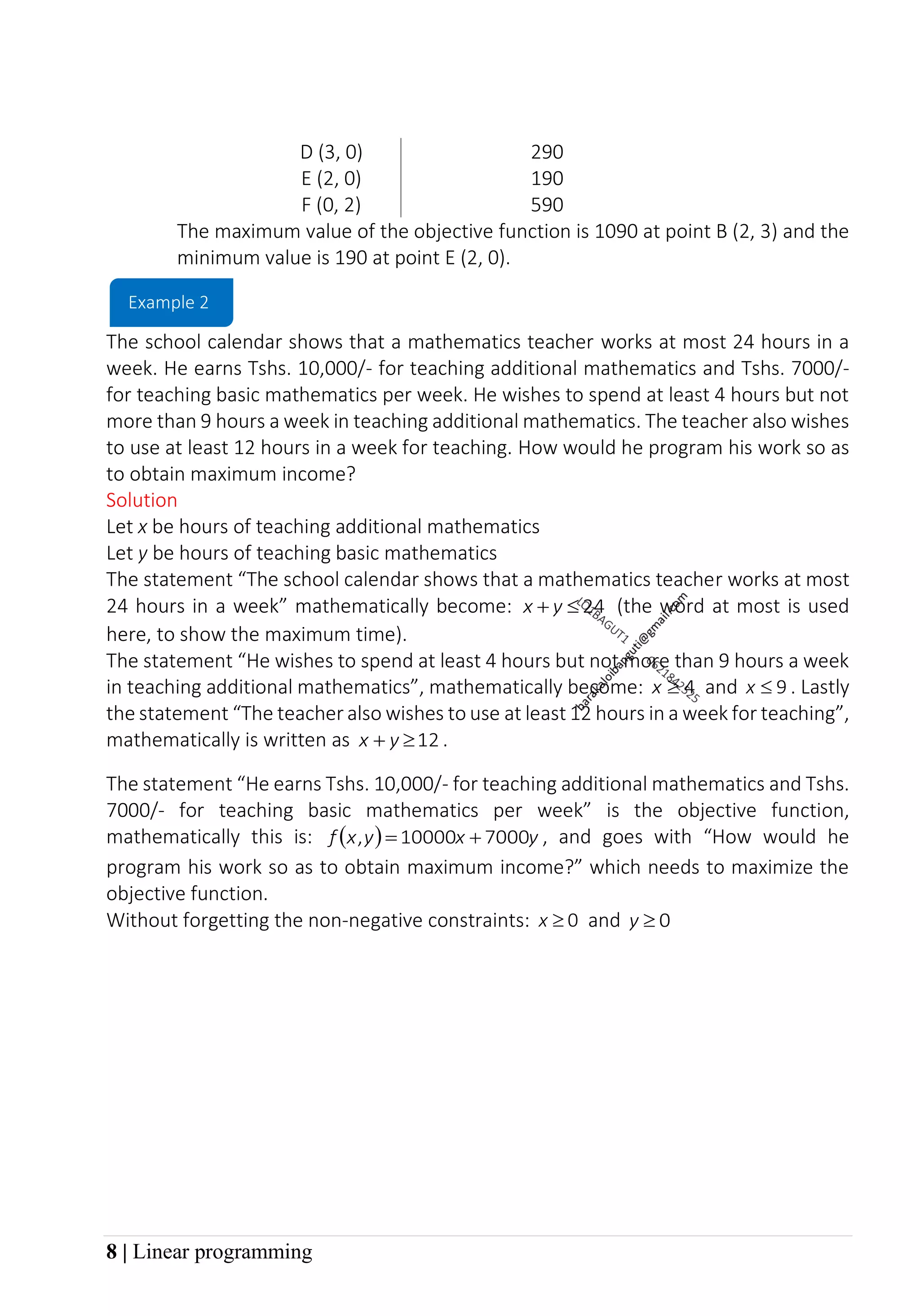 8 | Linear programming
D (3, 0) 290
E (2, 0) 190
F (0, 2) 590
The maximum value of the objective function is 1090 at point B (2, 3) and the
minimum value is 190 at point E (2, 0).
The school calendar shows that a mathematics teacher works at most 24 hours in a
week. He earns Tshs. 10,000/- for teaching additional mathematics and Tshs. 7000/-
for teaching basic mathematics per week. He wishes to spend at least 4 hours but not
more than 9 hours a week in teaching additional mathematics. The teacher also wishes
to use at least 12 hours in a week for teaching. How would he program his work so as
to obtain maximum income?
Solution
Let x be hours of teaching additional mathematics
Let y be hours of teaching basic mathematics
The statement “The school calendar shows that a mathematics teacher works at most
24 hours in a week” mathematically become: 24

+ y
x (the word at most is used
here, to show the maximum time).
The statement “He wishes to spend at least 4 hours but not more than 9 hours a week
in teaching additional mathematics”, mathematically become: 4

x and 9

x . Lastly
the statement “The teacher also wishes to use at least 12 hours in a week for teaching”,
mathematically is written as 12

+ y
x .
The statement “He earns Tshs. 10,000/- for teaching additional mathematics and Tshs.
7000/- for teaching basic mathematics per week” is the objective function,
mathematically this is: ( ) y
x
y
x
f 7000
10000
, +
= , and goes with “How would he
program his work so as to obtain maximum income?” which needs to maximize the
objective function.
Without forgetting the non-negative constraints: 0

x and 0

y
Example 2
 