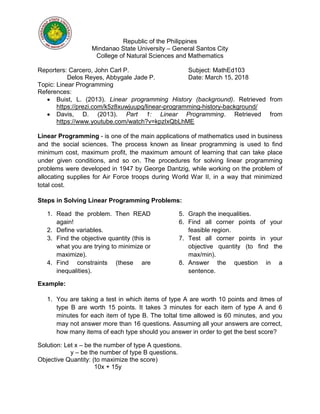 Republic of the Philippines
Mindanao State University – General Santos City
College of Natural Sciences and Mathematics
Reporters: Carcero, John Carl P. Subject: MathEd103
Delos Reyes, Abbygale Jade P. Date: March 15, 2018
Topic: Linear Programming
References:
 Buist, L. (2013). Linear programming History (background). Retrieved from
https://prezi.com/k5z8xuwjuupq/linear-programming-history-background/
 Davis, D. (2013). Part 1: Linear Programming. Retrieved from
https://www.youtube.com/watch?v=kpzIxQbLhME
Linear Programming - is one of the main applications of mathematics used in business
and the social sciences. The process known as linear programming is used to find
minimum cost, maximum profit, the maximum amount of learning that can take place
under given conditions, and so on. The procedures for solving linear programming
problems were developed in 1947 by George Dantzig, while working on the problem of
allocating supplies for Air Force troops during World War II, in a way that minimized
total cost.
Steps in Solving Linear Programming Problems:
1. Read the problem. Then READ
again!
2. Define variables.
3. Find the objective quantity (this is
what you are trying to minimize or
maximize).
4. Find constraints (these are
inequalities).
5. Graph the inequalities.
6. Find all corner points of your
feasible region.
7. Test all corner points in your
objective quantity (to find the
max/min).
8. Answer the question in a
sentence.
Example:
1. You are taking a test in which items of type A are worth 10 points and itmes of
type B are worth 15 points. It takes 3 minutes for each item of type A and 6
minutes for each item of type B. The toltal time allowed is 60 minutes, and you
may not answer more than 16 questions. Assuming all your answers are correct,
how many items of each type should you answer in order to get the best score?
Solution: Let x – be the number of type A questions.
y – be the number of type B questions.
Objective Quantity: (to maximize the score)
10x + 15y
 