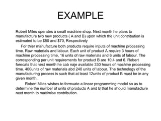 EXAMPLE Robert Miles operates a small machine shop. Next month he plans to manufacture two new products ( A and B) upon which the unit contribution is estimated to be $50 and $70, Respectively For thier manufacture both products require inputs of machine processing time. Raw materials and labour. Each unit of product A require 3 hours of machine processing time, 16 units of raw materials and 6 units of labour. The corresponding per unit requirements for product B are 10,4 and 6. Robert forecats that next month he cab naje available 330 hours of machine processing time. 400units of raw materials abd 240 units of labour. The technology of the manufacturing process is such that at least 12units of product B must be in any given month. Robert Miles wishes to formuate a linear programming model so as to determine the number of units of products A and B that he should manufacture next month to maximise contribution. 
