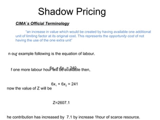 CIMA`s Official Terminology “ an increase in value which would be created by having available one additional unit of limiting factor at its original cost. This represents the  opportunity cost  of not having the use of the one extra unit” Shadow Pricing In our example following is the equation of labour. 6x 1  + 6x 2  = 240 If one more labour hour will be available then, 6x 1  + 6x 2  = 241 know the value of Z will be Z=2607.1 The contribution has increased by  7.1 by increase 1hour of scarce resource. This is the shadow price a unit of labour 