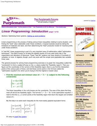 Linear Programming: Introduction




                                                           The Purplemath Forums                                                                 Search

                                                                                                                                    powered by FreeFind
                                                               Helping students gain understanding
                                                                  and self-confidence in algebra


 Return to the Lessons Index | Do the Lessons in Order | Get "Purplemath on CD" for offline use | Print-friendly page



 Linear Programming: Introduction (page 1 of 5)
 Sections: Optimizing linear systems, Setting up word problems


 Linear programming is the process of taking various linear inequalities relating to some situation, and
 finding the "best" value obtainable under those conditions. A typical example would be taking the
 limitations of materials and labor, and then determining the "best" production levels for maximal profits
 under those conditions.

 In "real life", linear programming is part of a very important area of mathematics called "optimization
 techniques". This field of study (or at least the applied results of it) are used every day in the
 organization and allocation of resources. These "real life" systems can have dozens or hundreds of
 variables, or more. In algebra, though, you'll only work with the simple (and graphable) two-variable
 linear case.
                                                                                                                        Siemens answers:
 The general process for solving linear-programming exercises is to graph the inequalities (called the                  The digital factory
 "constraints") to form a walled-off area on the x,y -plane (called the "feasibility region"). Then you                 Answers for industry.
                                                                                                                        www.siemens.com/answers
 figure out the coordinates of the corners of this feasibility region (that is, you find the intersection
 points of the various pairs of lines), and test these corner points in the formula (called the
 "optimization equation") for which you're trying to find the highest or lowest value.
                                                                                                                        Linear Guides
                                                                                                                        Miniature
         Find the maximal and minimal value of                       z = 3x + 4y subject to the following               Side Rail Type, Wide
         constraints:                                                                                                   Rail Type
                                                                                                                        Standard,Wide
                                                                                                                        Standard-Blocks&Rails
                                                                                                                        in.misumi-ec.com/

                                                                                                                        Data Management
                                                                                                                        Solution
                                                                                                                        Do More With Your
         The three inequalities in the curly braces are the constraints. The area of the plane that they                Unified Storage Tune
         mark off will be the feasibility region. The formula "z = 3x + 4y " is the optimization equation. I            SQL Database upto
         need to find the (x, y) corner points of the feasibility region that return the largest and smallest           80% Faster.
                                                                                                                        www.EMCIndia.co.in/vnx
         values of z .
                                                                                                                        IIT JEE Maths
         My first step is to solve each inequality for the more-easily graphed equivalent forms:                        Material
                                                                                                                        Theory, IIT Solutions
                                                                                                                        in Video form
                                                                                                                        Prepared by Topper.
                                                                                                                        Free Demo
                                                                                                                        ExponentEducation.com/IIT…

                                                                                                                        Worksheets &
                                                                                                                        Exercises
         It's easy to graph the system:          Copyright © Elizabeth Stapel 2006-2011 All Rights Reserved             Tests, Lessons,
                                                                                                                        Animations, Videos.


http://www.purplemath.com/modules/linprog.htm[11/14/2011 1:30:34 PM]
 