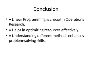 Conclusion
• • Linear Programming is crucial in Operations
Research.
• • Helps in optimizing resources effectively.
• • Understanding different methods enhances
problem-solving skills.
 