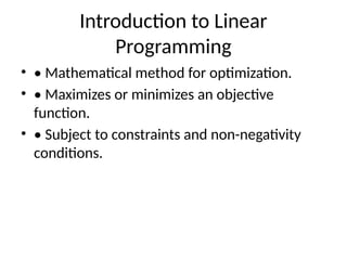 Introduction to Linear
Programming
• • Mathematical method for optimization.
• • Maximizes or minimizes an objective
function.
• • Subject to constraints and non-negativity
conditions.
 
