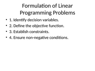 Formulation of Linear
Programming Problems
• 1. Identify decision variables.
• 2. Define the objective function.
• 3. Establish constraints.
• 4. Ensure non-negative conditions.
 