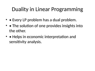 Duality in Linear Programming
• • Every LP problem has a dual problem.
• • The solution of one provides insights into
the other.
• • Helps in economic interpretation and
sensitivity analysis.
 