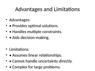 Advantages and Limitations
• Advantages:
• • Provides optimal solutions.
• • Handles multiple constraints.
• • Aids decision-making.
• Limitations:
• • Assumes linear relationships.
• • Cannot handle uncertainty directly.
• • Complex for large problems.
 