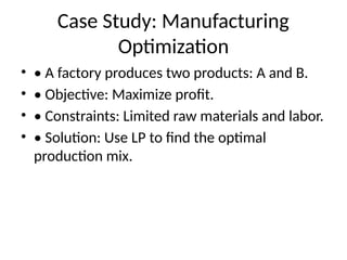 Case Study: Manufacturing
Optimization
• • A factory produces two products: A and B.
• • Objective: Maximize profit.
• • Constraints: Limited raw materials and labor.
• • Solution: Use LP to find the optimal
production mix.
 