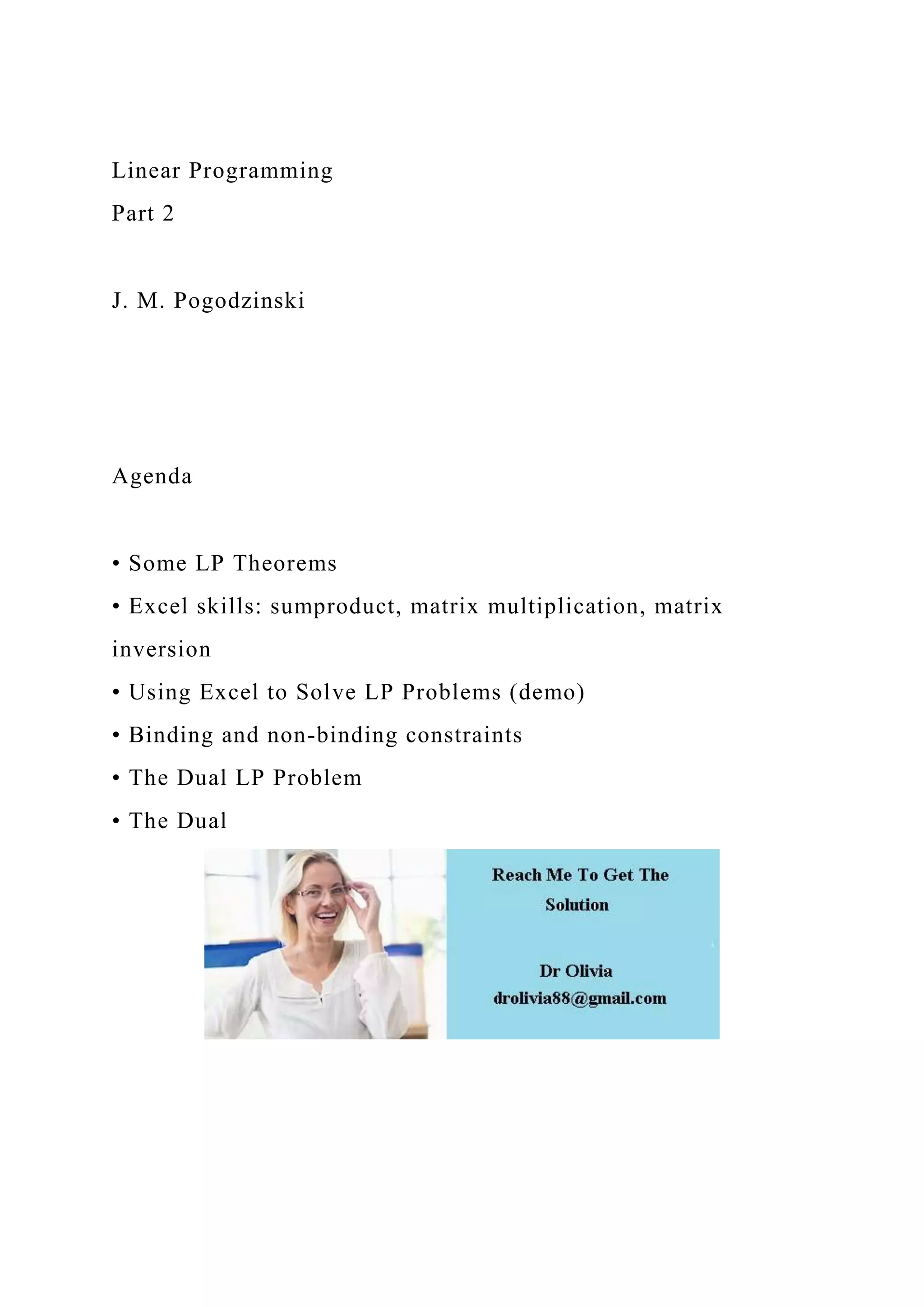 Linear Programming
Part 2
J. M. Pogodzinski
Agenda
• Some LP Theorems
• Excel skills: sumproduct, matrix multiplication, matrix
inversion
• Using Excel to Solve LP Problems (demo)
• Binding and non-binding constraints
• The Dual LP Problem
• The Dual
 