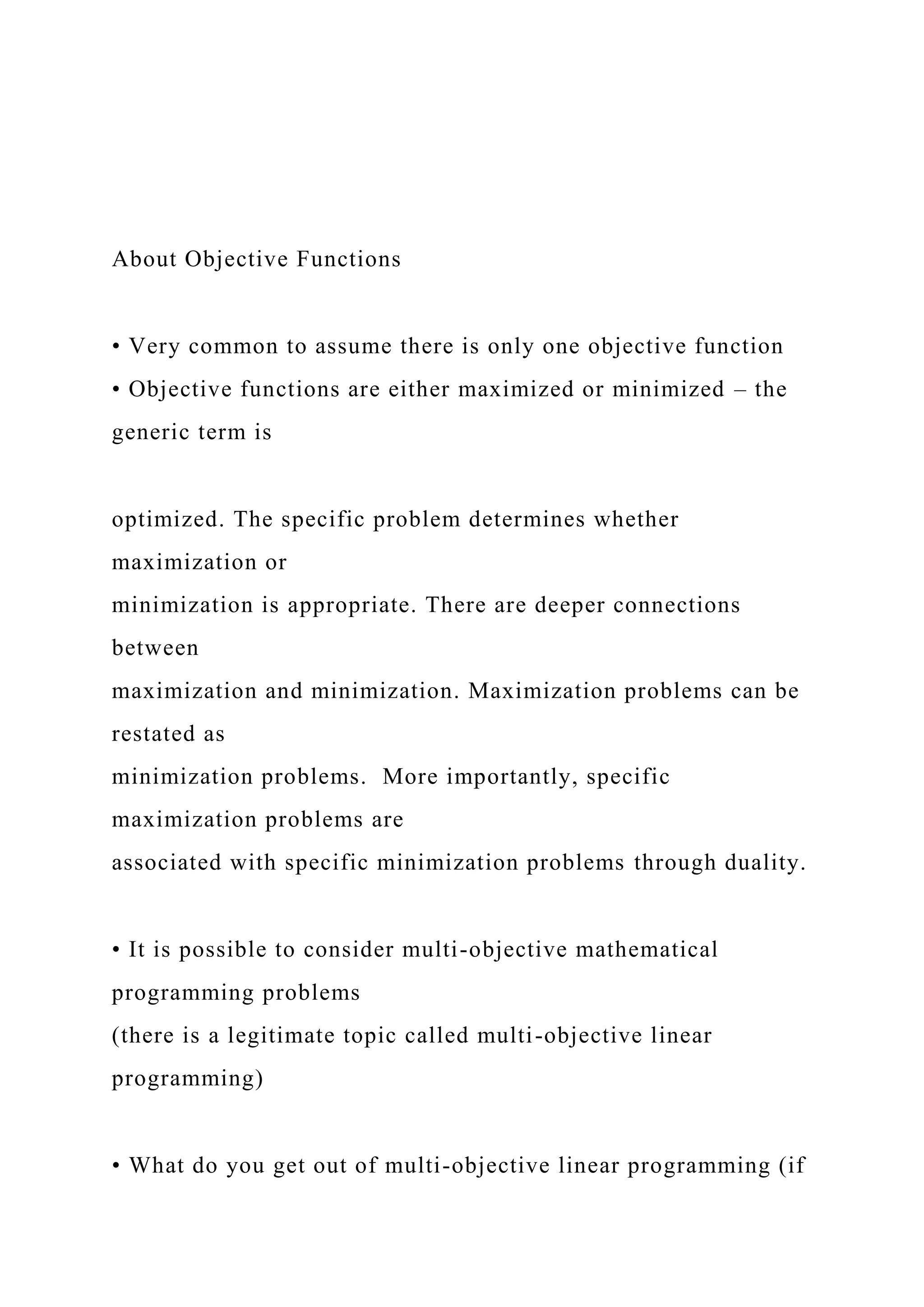About Objective Functions
• Very common to assume there is only one objective function
• Objective functions are either maximized or minimized – the
generic term is
optimized. The specific problem determines whether
maximization or
minimization is appropriate. There are deeper connections
between
maximization and minimization. Maximization problems can be
restated as
minimization problems. More importantly, specific
maximization problems are
associated with specific minimization problems through duality.
• It is possible to consider multi-objective mathematical
programming problems
(there is a legitimate topic called multi-objective linear
programming)
• What do you get out of multi-objective linear programming (if
 