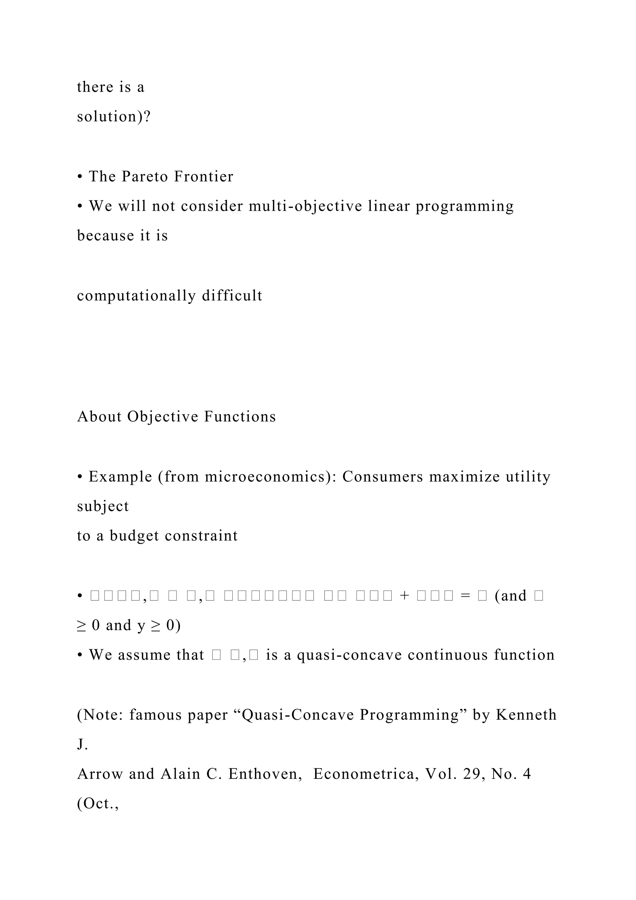 there is a
solution)?
• The Pareto Frontier
• We will not consider multi-objective linear programming
because it is
computationally difficult
About Objective Functions
• Example (from microeconomics): Consumers maximize utility
subject
to a budget constraint
• ����,� � �,� ������� �� ��� + ��� = � (and �
≥ 0 and y ≥ 0)
• We assume that � �,� is a quasi-concave continuous function
(Note: famous paper “Quasi-Concave Programming” by Kenneth
J.
Arrow and Alain C. Enthoven, Econometrica, Vol. 29, No. 4
(Oct.,
 