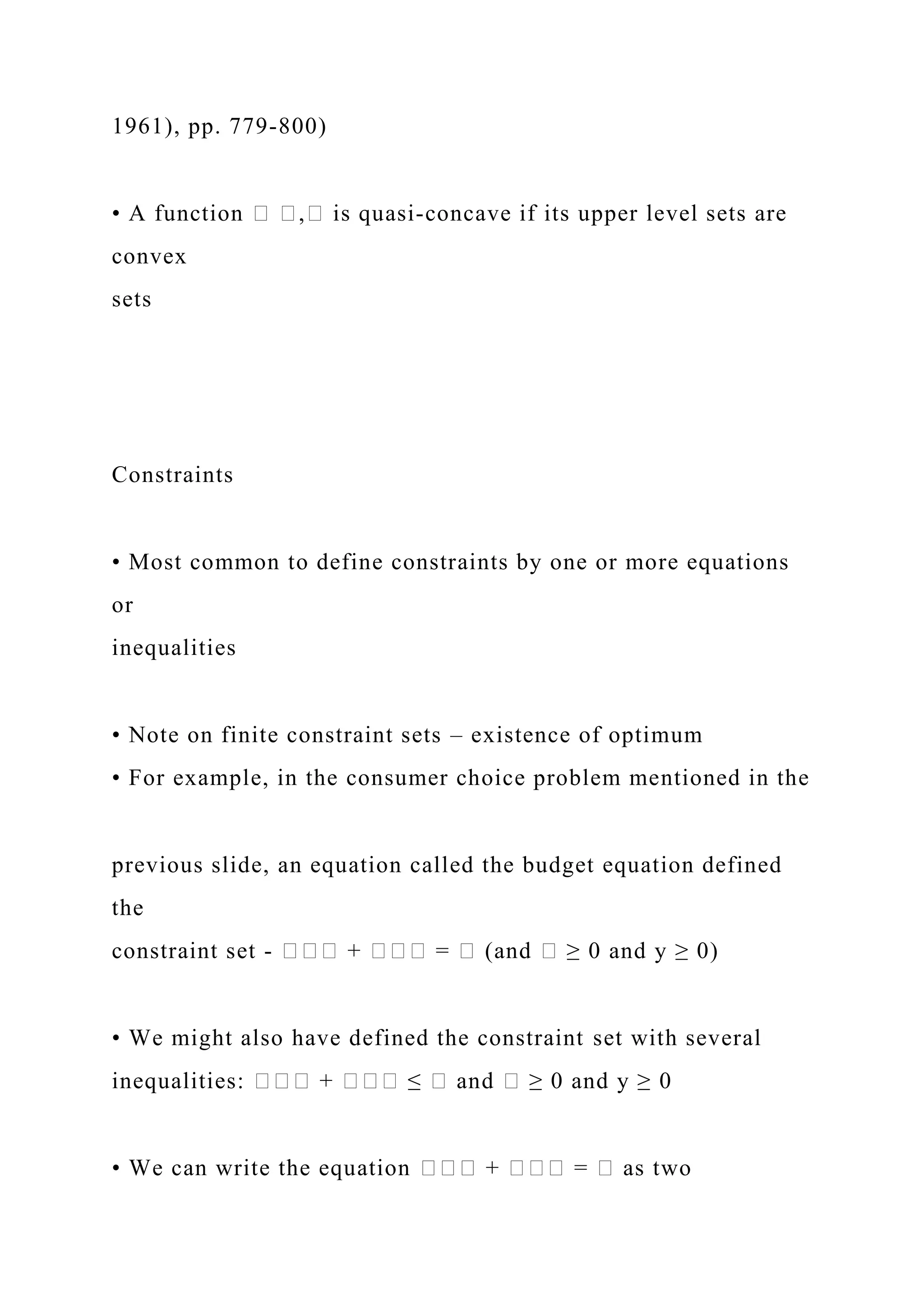 1961), pp. 779-800)
• A function � �,� is quasi-concave if its upper level sets are
convex
sets
Constraints
• Most common to define constraints by one or more equations
or
inequalities
• Note on finite constraint sets – existence of optimum
• For example, in the consumer choice problem mentioned in the
previous slide, an equation called the budget equation defined
the
constraint set - ��� + ��� = � (and � ≥ 0 and y ≥ 0)
• We might also have defined the constraint set with several
inequalities: ��� + ��� ≤ � and � ≥ 0 and y ≥ 0
• We can write the equation ��� + ��� = � as two
 