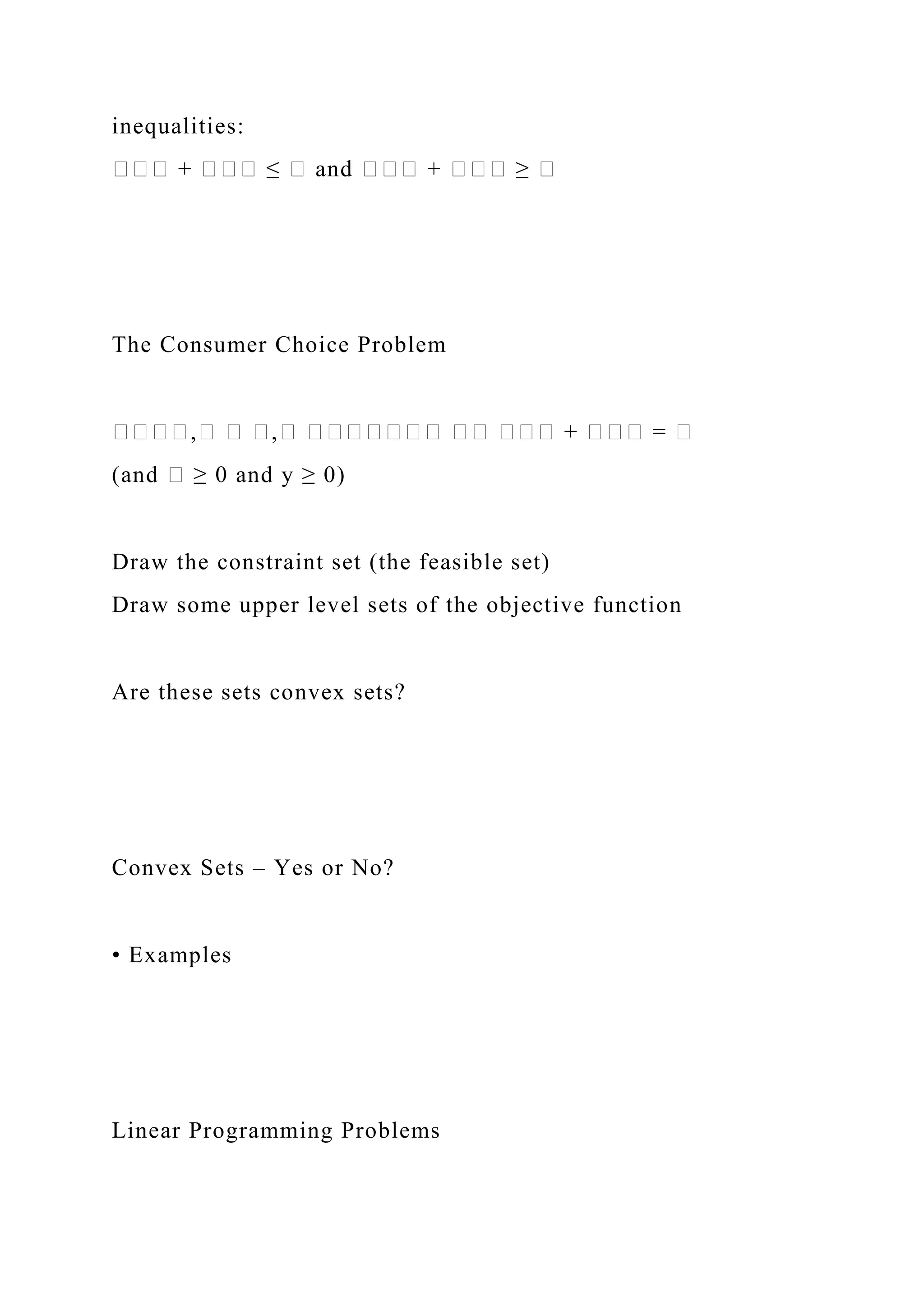 inequalities:
��� + ��� ≤ � and ��� + ��� ≥ �
The Consumer Choice Problem
����,� � �,� ������� �� ��� + ��� = �
(and � ≥ 0 and y ≥ 0)
Draw the constraint set (the feasible set)
Draw some upper level sets of the objective function
Are these sets convex sets?
Convex Sets – Yes or No?
• Examples
Linear Programming Problems
 
