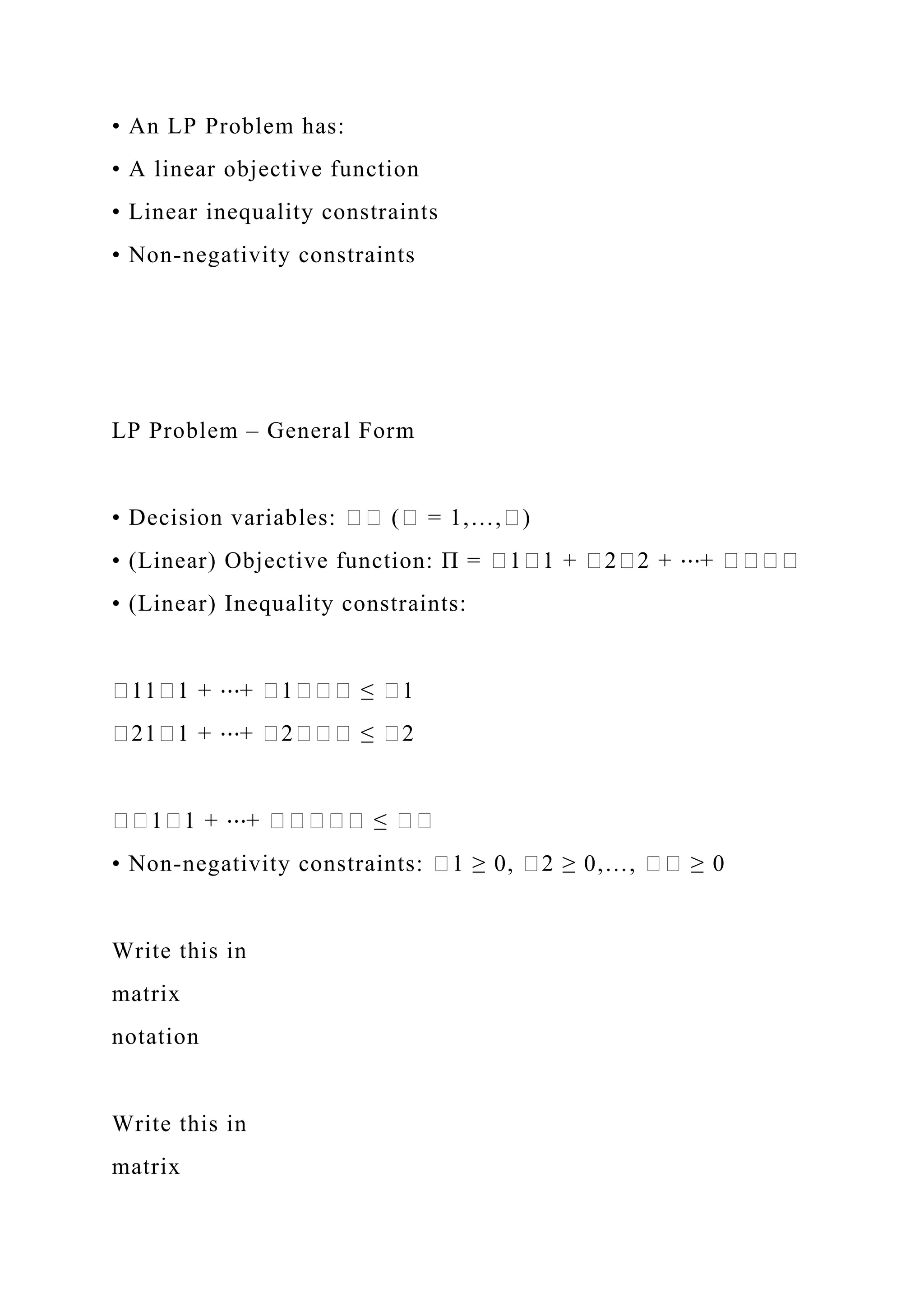 • An LP Problem has:
• A linear objective function
• Linear inequality constraints
• Non-negativity constraints
LP Problem – General Form
• Decision variables: �� (� = 1,…,�)
• (Linear) Objective function: Π = �1�1 + �2�2 + ⋯+ ����
• (Linear) Inequality constraints:
�11�1 + ⋯+ �1��� ≤ �1
�21�1 + ⋯+ �2��� ≤ �2
��1�1 + ⋯+ ����� ≤ ��
• Non-negativity constraints: �1 ≥ 0, �2 ≥ 0,…, �� ≥ 0
Write this in
matrix
notation
Write this in
matrix
 