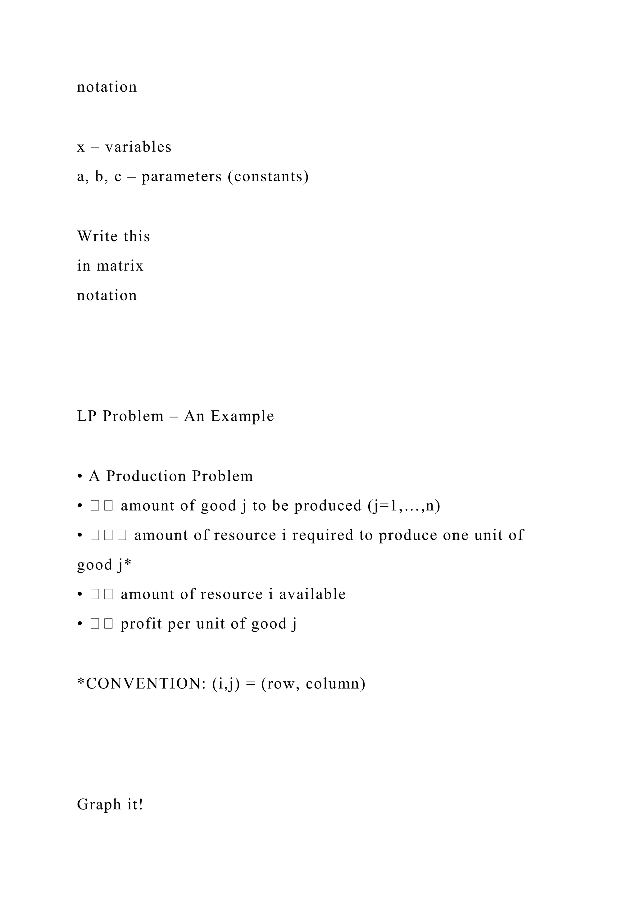 notation
x – variables
a, b, c – parameters (constants)
Write this
in matrix
notation
LP Problem – An Example
• A Production Problem
• �� amount of good j to be produced (j=1,…,n)
• ��� amount of resource i required to produce one unit of
good j*
• �� amount of resource i available
• �� profit per unit of good j
*CONVENTION: (i,j) = (row, column)
Graph it!
 