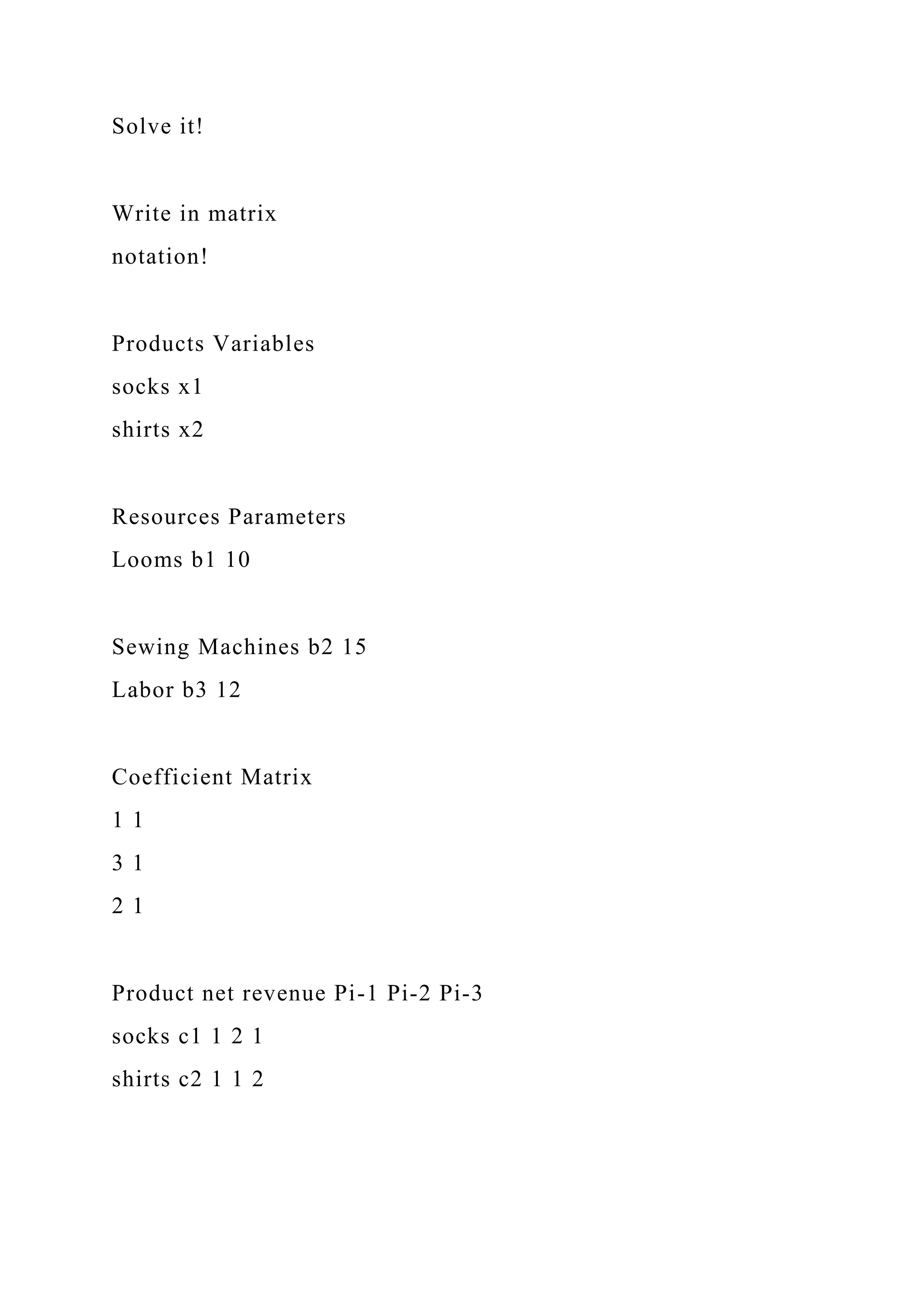 Solve it!
Write in matrix
notation!
Products Variables
socks x1
shirts x2
Resources Parameters
Looms b1 10
Sewing Machines b2 15
Labor b3 12
Coefficient Matrix
1 1
3 1
2 1
Product net revenue Pi-1 Pi-2 Pi-3
socks c1 1 2 1
shirts c2 1 1 2
 