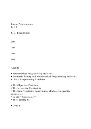 Linear Programming
Part 1
J. M. Pogodzinski
carol
carol
carol
carol
Agenda
• Mathematical Programming Problems
• Economic Theory and Mathematical Programming Problems
• Linear Programming Problems
• The Objective Function
• The Inequality Constraints
• The Non-Negativity Constraints (which are inequality
constraints)
• Equality Constraints?
• The Feasible Set
• Does a
 