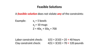 A feasible solution does not violate any of the constraints:
Example: x1 = 5 bowls
x2 = 10 mugs
Z = 40x1 + 50x2 = 700
Labor constraint check: 1(5) + 2(10) = 25 < 40 hours
Clay constraint check: 4(5) + 3(10) = 70 < 120 pounds
Feasible Solutions
 