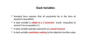  Standard form requires that all constraints be in the form of
equations (equalities)
 A slack variable is added to a  constraint (weak inequality) to
convert it to an equation (=)
 A slack variable typically represents an unused resource
 A slack variable contributes nothing to the objective function value
Slack Variables
 