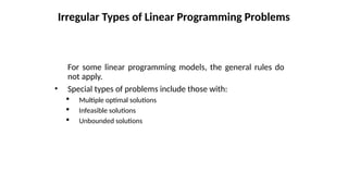 For some linear programming models, the general rules do
not apply.
• Special types of problems include those with:
 Multiple optimal solutions
 Infeasible solutions
 Unbounded solutions
Irregular Types of Linear Programming Problems
 