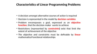 Characteristics of Linear Programming Problems
• A decision amongst alternative courses of action is required
• Decision is represented in the model by decision variables
• Problem encompasses a goal, expressed as an objective
function, that the decision maker wants to achieve
• Restrictions (represented by constraints) exist that limit the
extent of achievement of the objective
• The objective and constraints must be definable by linear
mathematical functional relationships
 
