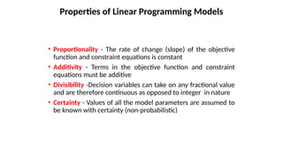 • Proportionality - The rate of change (slope) of the objective
function and constraint equations is constant
• Additivity - Terms in the objective function and constraint
equations must be additive
• Divisibility -Decision variables can take on any fractional value
and are therefore continuous as opposed to integer in nature
• Certainty - Values of all the model parameters are assumed to
be known with certainty (non-probabilistic)
Properties of Linear Programming Models
 