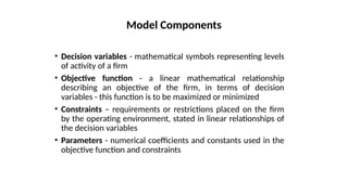 • Decision variables - mathematical symbols representing levels
of activity of a firm
• Objective function - a linear mathematical relationship
describing an objective of the firm, in terms of decision
variables - this function is to be maximized or minimized
• Constraints – requirements or restrictions placed on the firm
by the operating environment, stated in linear relationships of
the decision variables
• Parameters - numerical coefficients and constants used in the
objective function and constraints
Model Components
 
