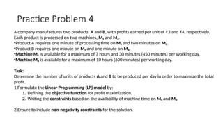 Practice Problem 4
A company manufactures two products, A and B, with profits earned per unit of ₹3 and ₹4, respectively.
Each product is processed on two machines, M₁ and M₂.
•Product A requires one minute of processing time on M₁ and two minutes on M₂.
•Product B requires one minute on M₁ and one minute on M₂.
•Machine M₁ is available for a maximum of 7 hours and 30 minutes (450 minutes) per working day.
•Machine M₂ is available for a maximum of 10 hours (600 minutes) per working day.
Task:
Determine the number of units of products A and B to be produced per day in order to maximize the total
profit.
1.Formulate the Linear Programming (LP) model by:
1. Defining the objective function for profit maximization.
2. Writing the constraints based on the availability of machine time on M₁ and M₂.
2.Ensure to include non-negativity constraints for the solution.
 