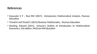 References
• Heaussler E F , Paul RW (2017), Introductory Mathematical Analysis, Pearson
Education
• Trivedi K and Trivedi C (2011) Business Mathematics, Pearson Education
• Dowling, Edward (2011), Schaum's Outline of Introduction to Mathematical
Economics, 3rd edition, McGraw-Hill Education
 
