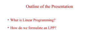 Outline of the Presentation
• What is Linear Programming?
• How do we formulate an LPP?
 