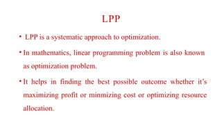 LPP
• LPP is a systematic approach to optimization.
• In mathematics, linear programming problem is also known
as optimization problem.
• It helps in finding the best possible outcome whether it’s
maximizing profit or minmizing cost or optimizing resource
allocation.
 