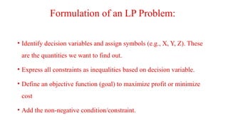 Formulation of an LP Problem:
• Identify decision variables and assign symbols (e.g., X, Y, Z). These
are the quantities we want to find out.
• Express all constraints as inequalities based on decision variable.
• Define an objective function (goal) to maximize profit or minimize
cost
• Add the non-negative condition/constraint.
 