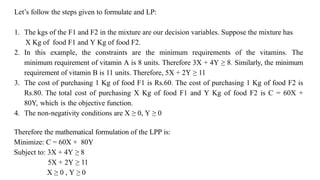 Let’s follow the steps given to formulate and LP:
1. The kgs of the F1 and F2 in the mixture are our decision variables. Suppose the mixture has
X Kg of food F1 and Y Kg of food F2.
2. In this example, the constraints are the minimum requirements of the vitamins. The
minimum requirement of vitamin A is 8 units. Therefore 3X + 4Y ≥ 8. Similarly, the minimum
requirement of vitamin B is 11 units. Therefore, 5X + 2Y ≥ 11
3. The cost of purchasing 1 Kg of food F1 is Rs.60. The cost of purchasing 1 Kg of food F2 is
Rs.80. The total cost of purchasing X Kg of food F1 and Y Kg of food F2 is C = 60X +
80Y, which is the objective function.
4. The non-negativity conditions are X ≥ 0, Y ≥ 0
Therefore the mathematical formulation of the LPP is:
Minimize: C = 60X + 80Y
Subject to: 3X + 4Y ≥ 8
5X + 2Y ≥ 11
X ≥ 0 , Y ≥ 0
 