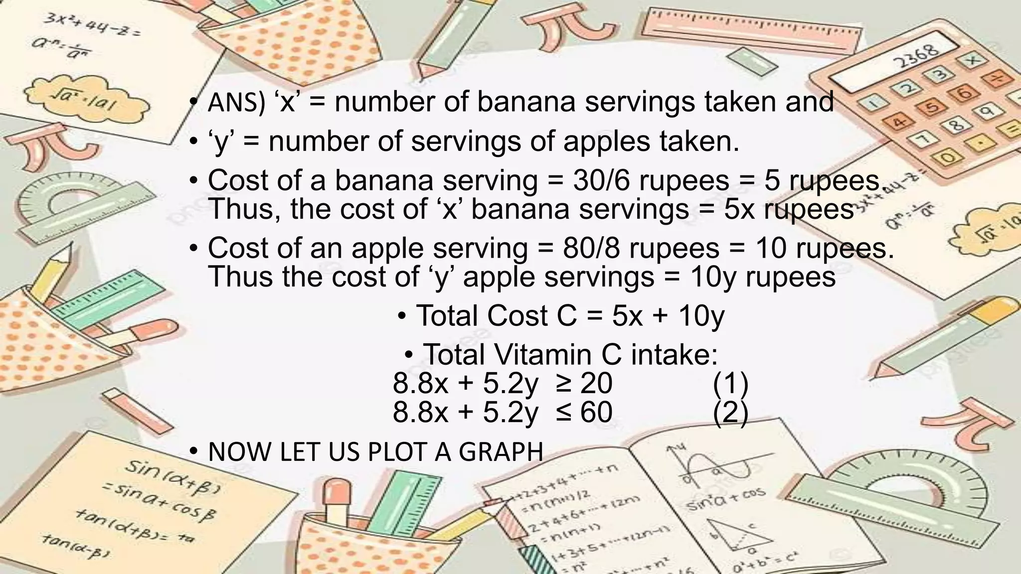 • ANS) ‘x’ = number of banana servings taken and
• ‘y’ = number of servings of apples taken.
• Cost of a banana serving = 30/6 rupees = 5 rupees.
Thus, the cost of ‘x’ banana servings = 5x rupees
• Cost of an apple serving = 80/8 rupees = 10 rupees.
Thus the cost of ‘y’ apple servings = 10y rupees
• Total Cost C = 5x + 10y
• Total Vitamin C intake:
8.8x + 5.2y ≥ 20 (1)
8.8x + 5.2y ≤ 60 (2)
• NOW LET US PLOT A GRAPH
 