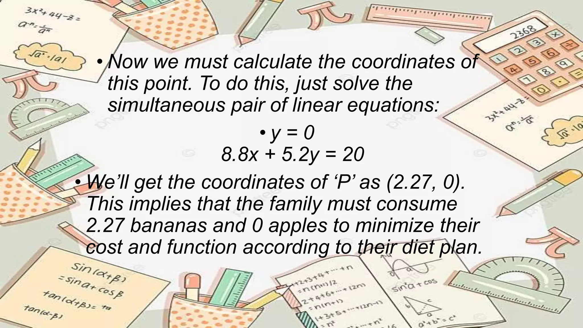 • Now we must calculate the coordinates of
this point. To do this, just solve the
simultaneous pair of linear equations:
• y = 0
8.8x + 5.2y = 20
• We’ll get the coordinates of ‘P’ as (2.27, 0).
This implies that the family must consume
2.27 bananas and 0 apples to minimize their
cost and function according to their diet plan.
 
