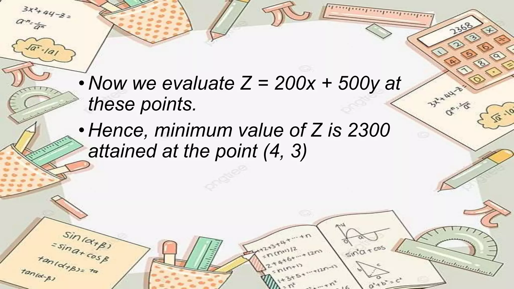•Now we evaluate Z = 200x + 500y at
these points.
•Hence, minimum value of Z is 2300
attained at the point (4, 3)
 