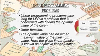 LINEAR PROGRAMMING
PROBLEMS
• Linear programming problems also
long for LPP is a problem that is
concerned with finding the optimal
value of the given
• linear function.
• The optimal value can be either
maximum value or the minimum
value. Here the given linear function
is known as objective linear function.
 
