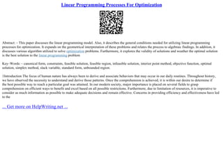 Linear Programming Processes For Optimization
Abstract: – This paper discusses the linear programming model. Also, it describes the general conditions needed for utilizing linear programming
processes for optimization. It expands on the geometrical interpretation of these problems and relates the process to algebraic findings. In addition, it
discusses various algorithm utilized to solve optimization problems. Furthermore, it explores the validity of solutions and weather the optimal solution
is the best solution to the linear programming problem
Key–Words: – canonical form, constraints, feasible solution, feasible region, infeasible solution, interior point method, objective function, optimal
solution, simplex method, slack variable, standard form, unbounded region.
1Introduction The focus of human nature has always been to derive and associate behaviors that may occur in our daily routines. Throughout history,
we have observed the necessity to understand and derive those patterns. Once the comprehension is achieved, it is within our desire to determine if
the best possible way to reach a particular goal was attained. In our modern society, major importance is placed on several fields to grasp
comprehension on efficient ways to benefit and excel based on all possible restrictions. Furthermore, due to limitation of resources, it is imperative to
consider as much information as possible to make adequate decisions and remain effective. Concerns in providing efficiency and effectiveness have led
to the
... Get more on HelpWriting.net ...
 