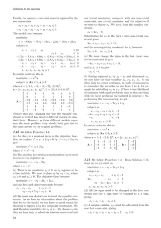 Solutions to the exercises
Finally, the quantity constraint must be replaced by the
two constraints
x1 + x2 + x3 + x4 + x5 − x6 6 0
−x1 − x2 − x3 − x4 − x5 + x6 6 0
The model thus becomes
maximize
z = −9.6x1 − 16x2 − 16x3 − 22x4 − 19x5 + 24x6
subject to
x1 + x2 + x3 6 10
x4 + x5 6 8
−1.2x1 − 3.4x2 − 8.0x3 − 10.8x4 − 8.3x5 + 5.6x6 6 0
1.2x1 + 3.4x2 + 8.0x3 + 10.8x4 + 8.3x5 − 7.4x6 6 0
x1 + x2 + x3 + x4 + x5 − x6 6 0
−x1 − x2 − x3 − x4 − x5 + x6 6 0
x1, x2, x3, x4, x5, x6  0
In matrix notation this is
maximize z = cT
x
subject to Ax 6 b, x  0
where c = [−9.6, −16, −16, −22, 19, 24]T
,
x = [x1, x2, x3, x4, x5, x6]T
, b = [10, 8, 0, 0, 0, 0]T
,
A =








1 1 1 0 0 0
0 0 0 1 1 0
−1.2 −3.4 −8.0 −10.8 −8.3 5.6
1.2 3.4 8.0 10.8 8.3 −7.4
1 1 1 1 1 −1
−1 −1 −1 −1 −1 1








.
(Notice that just changing the way the equality con-
straint is treated has created different models in stan-
dard form. However, as these different models repre-
sent the same problem, they should both give rise to
the same answer to the original problem.)
1.10 We follow Procedure 1.2.
(a) As there is a constant term in the objective func-
tion, we replace z′′
= x1 + 2x2 + 6 by z′
= x1 + 2x2 to
give
minimize z′
= z1 + 2x2,
where z′
= z′′
− 6.
(b) The problem is stated as a minimization, so we need
to rewrite the objective as
maximize z = −x1 − 2x2,
where z = −z′
.
(c) There is no constraint x2  0, so x2 appears to be
a free variable. We must replace x2 by x2 − x5, where
x2  0 and x5  0. The objective then becomes
maximize z = −x1 − 2x2 + 2x5,
and the first and third constraints become
x1 − x2 − x3 + x5 6 −7
x2 − x3 + 2x4 − x5  0
(d) We must now decide how to treat the equality con-
straint. As we have no information about the problem
that led to the model, we can have no good reason for
choosing to replace it by two inequality constraints. We
shall therefore substitute for x1 or x4. We choose x4, for
then we have only to substitute into one non-trivial and
one trivial constraint, compared with one non-trivial
constraint, one trivial constraint and the objective if
we were to choose x1. We have, from the equality con-
straint,
x4 = 2x1 − 8.
Substituting for x4 in the (new) third non-trivial con-
straint gives
4x1 + x2 − x3 − x5  16,
and the non-negativity constraint for x4 becomes
2x1  8, i.e. x1  4.
(e) We must change the signs in the last (new) non-
trivial constraint to give
−4x1 − x2 + x3 + x5 6 −16,
and in x1  4 to give
−x1 6 −4.
(f) Having replaced x2 by x2 − x5 and eliminated x4,
we now have the four variables x1, x2, x3, x5. It can
often help to reduce confusion, in such circumstances,
to renumber the variables to run from 1 to 4, for ex-
ample by relabelling x5 as x4. (There is less likelihood
of confusion with small problems such as this one than
with the large problems encountered in practice.) So,
performing this renumbering, we get
maximize z = −x1 − 2x2 + 2x4
subject to
x1 −x2 − x3 + x4 6 −7
−4x1 −x2 + x3 + x4 6 −16
−x1 6 −4
x1, x2, x3, x4  0
In matrix notation this is:
maximize z = cT
x
subject to Ax 6 b, x  0
where c = [−1, −2, 0, 2]T
, x = [x1, x2, x3, x4]T
,
A =


1 −1 −1 1
−4 −1 1 1
−1 0 0 0

 , b =


−7
−16
−4

 .
1.11 We follow Procedure 1.3. From Solution 1.10,
steps (a) to (c) result in:
maximize z = −x1 − 2x2 + 2x5
subject to
x1 − x2 − x3 + x5 6 −7
2x1 − x4 = 8
x2 − x3 + 2x4 − x5  0
x1, x2, x3, x4, x5  0
(d) All the signs need to be changed in the first con-
straint and the 6 sign must be changed to a  sign,
giving
−x1 + x2 + x3 − x5  7.
(e) A surplus variable, x6, must be subtracted from the
new first constraint, giving
−x1 + x2 + x3 − x5 − x6 = 7, x6  0.
59
 