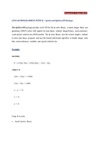 Prepared by Volkan OBAN
LINEAR PROGRAMMING WİTH R— lpsolve and IpSolveAPI Package:
The lpSolveAPI package provides an R API for the lp solve library, a mixed integer linear pro
gramming (MILP) solver with support for pure linear, (mixed) integer/binary, semi-continuou
s and special ordered sets (SOS) models. The lp solve library uses the revised simplex method
to solve pure linear programs and uses the branch-and-bound algorithm to handle integer varia
bles, semi-continuous variables and special ordered sets.
Example:
maximize
P = (110)(1.30)x + (30)(2.00)y = 143x + 60y
subject to
120x + 210y <= 15000
110x + 30y <= 4000
x + y <= 75
x >= 0
y >= 0
Using R to solve
 Install lpsolve library
 