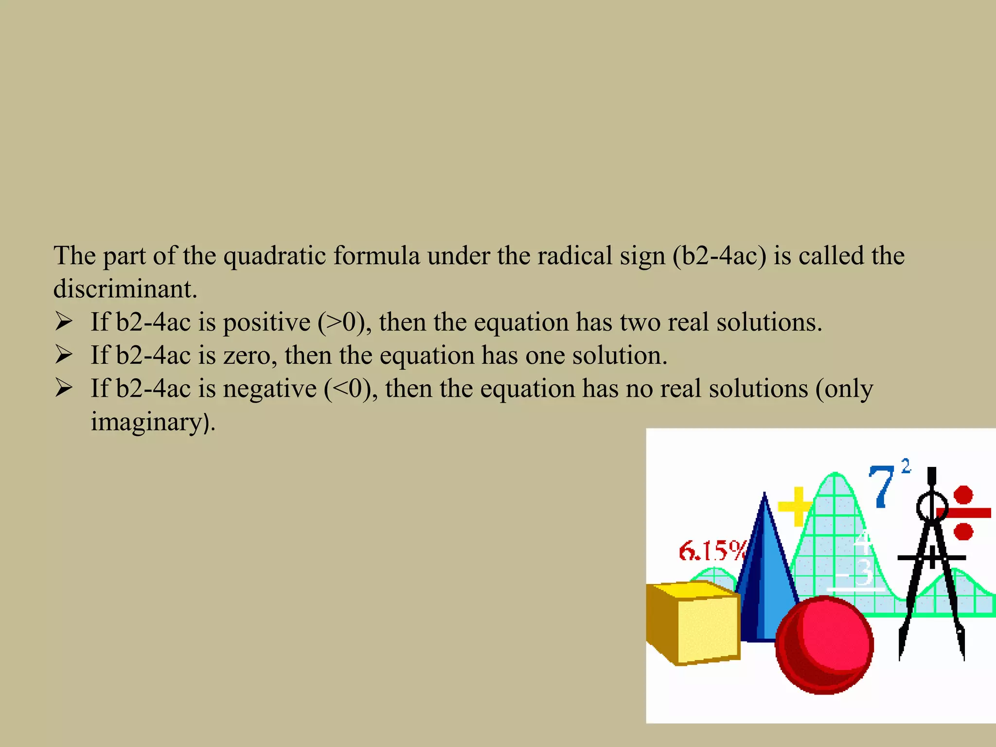 The part of the quadratic formula under the radical sign (b2-4ac) is called the
discriminant.
 If b2-4ac is positive (>0), then the equation has two real solutions.
 If b2-4ac is zero, then the equation has one solution.
 If b2-4ac is negative (<0), then the equation has no real solutions (only
imaginary).
 