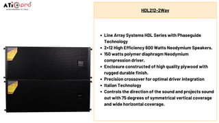 HDL212-2Way
Line Array Systems HDL Series with Phaseguide
Technology
2×12 High Efficiency 600 Watts Neodymium Speakers.
150 watts polymer diaphragm Neodymium
compression driver.
Enclosure constructed of high quality plywood with
rugged durable finish.
Precision crossover for optimal driver integration
Italian Technology
Controls the direction of the sound and projects sound
out with 75 degrees of symmetrical vertical coverage
and wide horizontal coverage.
 
