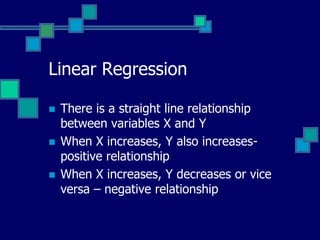 Linear Regression

   There is a straight line relationship
    between variables X and Y
   When X increases, Y also increases-
    positive relationship
   When X increases, Y decreases or vice
    versa – negative relationship
 